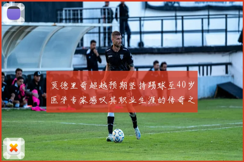 莫德里奇超越预期坚持踢球至40岁医学专家感叹其职业生涯的传奇之路