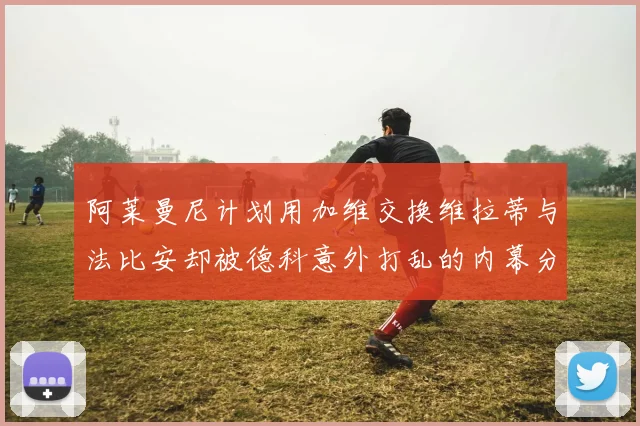 阿莱曼尼计划用加维交换维拉蒂与法比安却被德科意外打乱的内幕分析