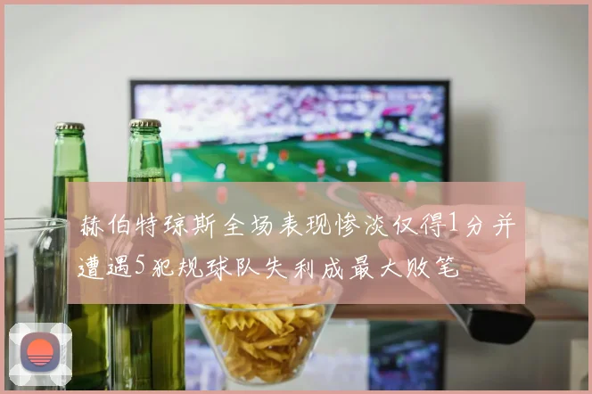 赫伯特琼斯全场表现惨淡仅得1分并遭遇5犯规球队失利成最大败笔