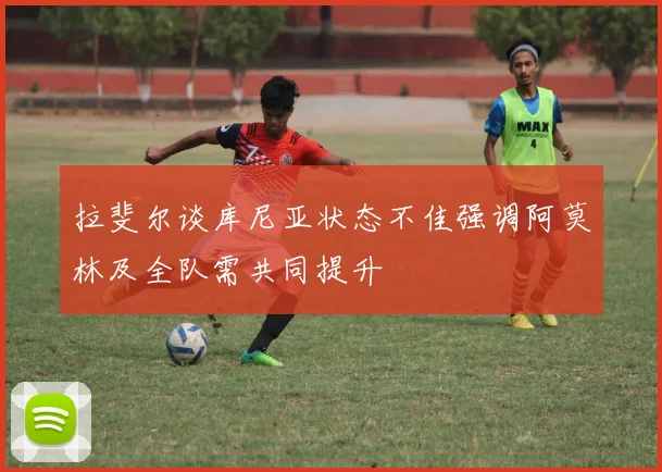 拉斐尔谈库尼亚状态不佳强调阿莫林及全队需共同提升