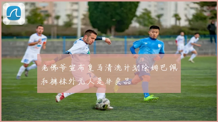 老佛爷宣布皇马清洗计划除姆巴佩和裤袜外无人是非卖品