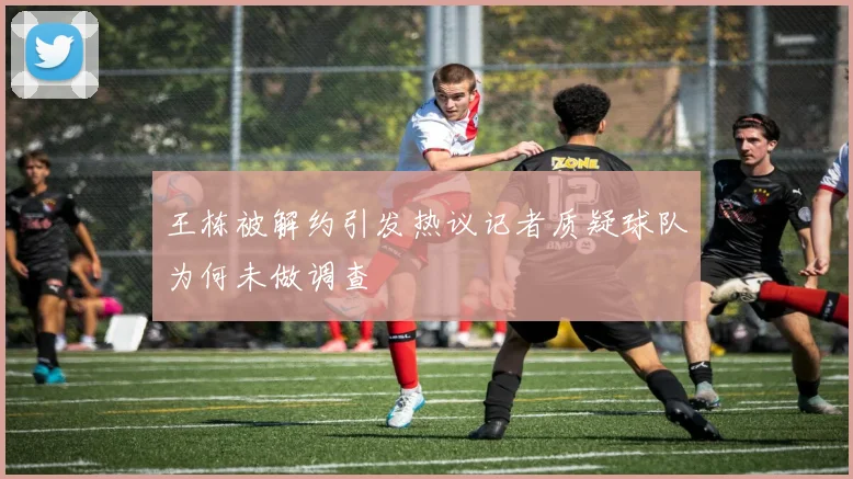 王栋被解约引发热议记者质疑球队为何未做调查