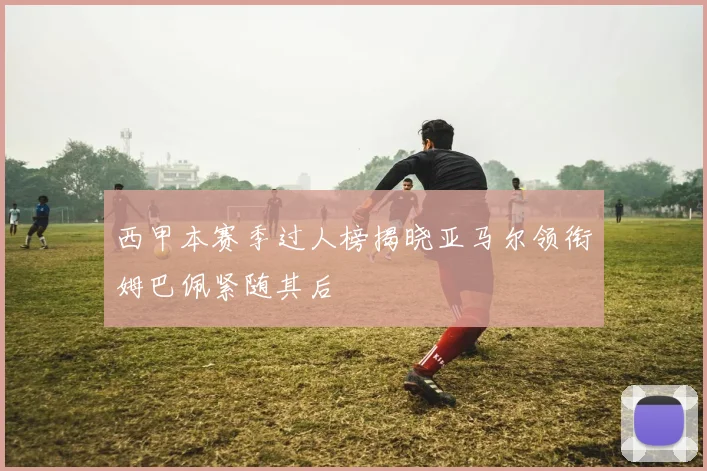 西甲本赛季过人榜揭晓亚马尔领衔姆巴佩紧随其后