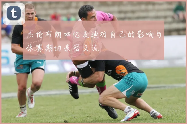 杰伦布朗回忆麦迪对自己的影响与休赛期的亲密交流