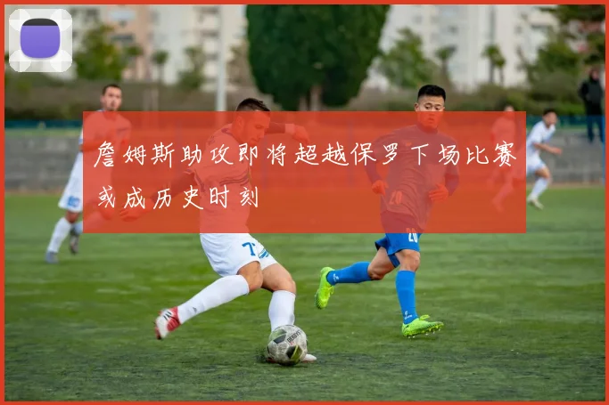 詹姆斯助攻即将超越保罗下场比赛或成历史时刻