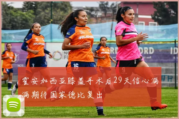 霍安加西亚膝盖手术后29天信心满满期待国家德比复出