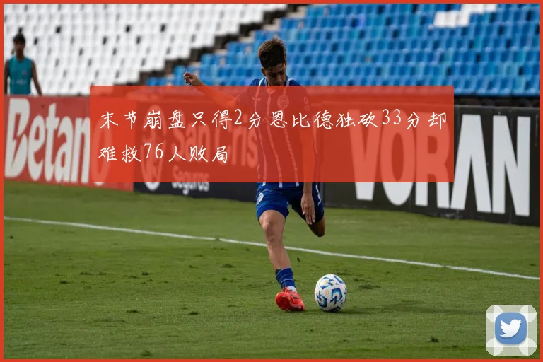末节崩盘只得2分恩比德独砍33分却难救76人败局