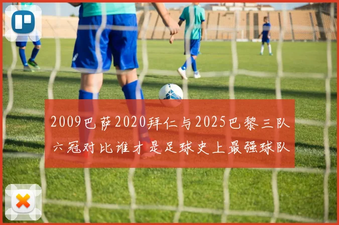 2009巴萨2020拜仁与2025巴黎三队六冠对比谁才是足球史上最强球队