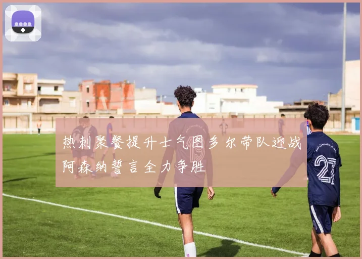 热刺聚餐提升士气图多尔带队迎战阿森纳誓言全力争胜