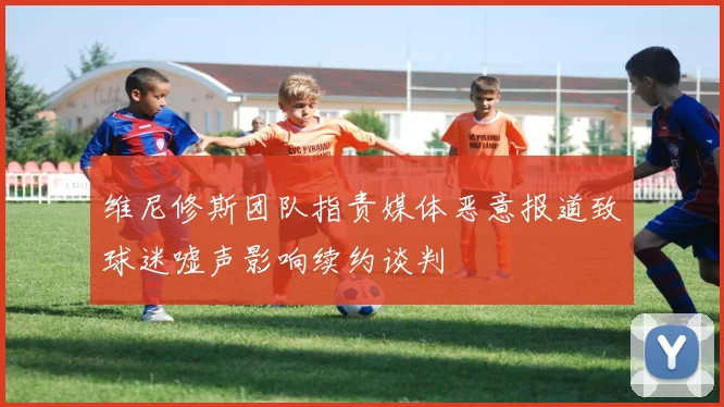 维尼修斯团队指责媒体恶意报道致球迷嘘声影响续约谈判