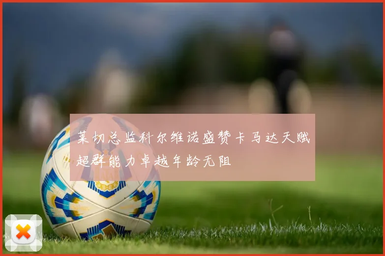 莱切总监科尔维诺盛赞卡马达天赋超群能力卓越年龄无阻