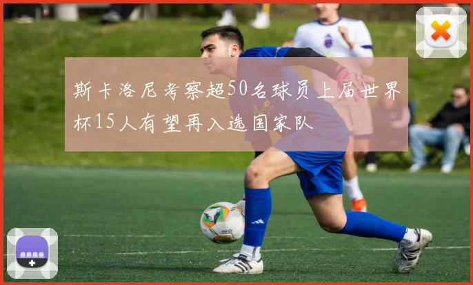 斯卡洛尼考察超50名球员上届世界杯15人有望再入选国家队