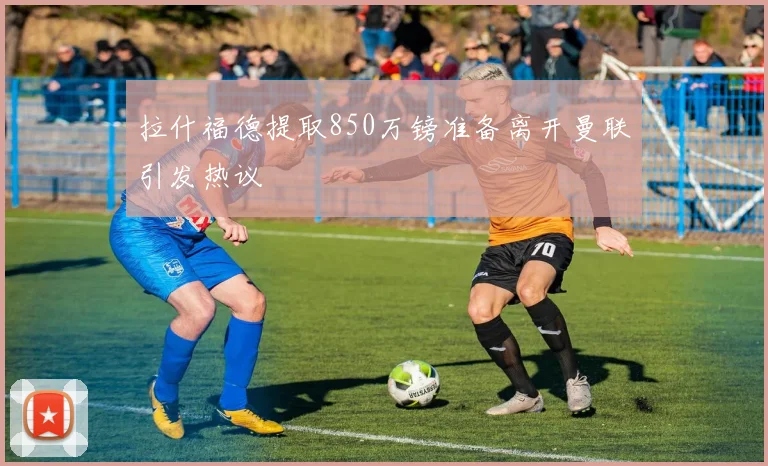 拉什福德提取850万镑准备离开曼联引发热议