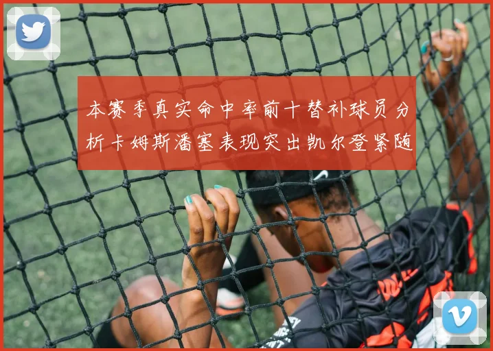 本赛季真实命中率前十替补球员分析卡姆斯潘塞表现突出凯尔登紧随其后