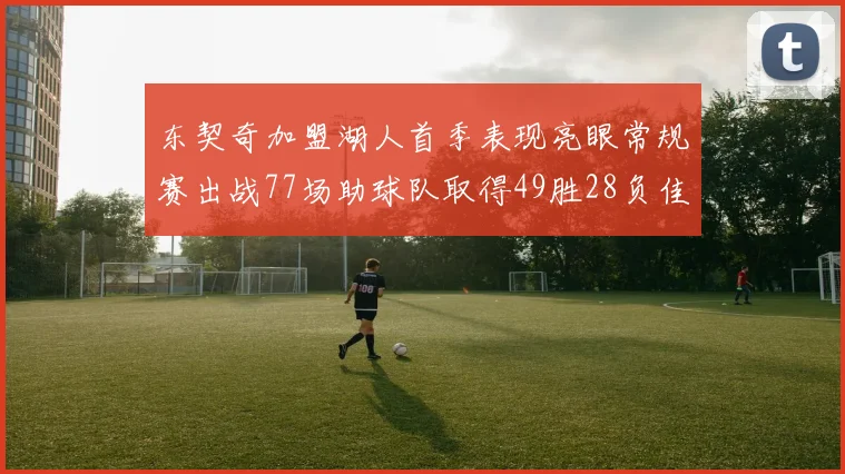 东契奇加盟湖人首季表现亮眼常规赛出战77场助球队取得49胜28负佳绩