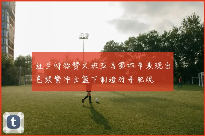 杜兰特称赞文班亚马第四节表现出色频繁冲击篮下制造对手犯规