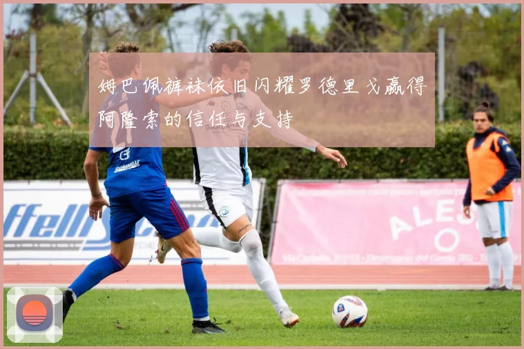 姆巴佩裤袜依旧闪耀罗德里戈赢得阿隆索的信任与支持