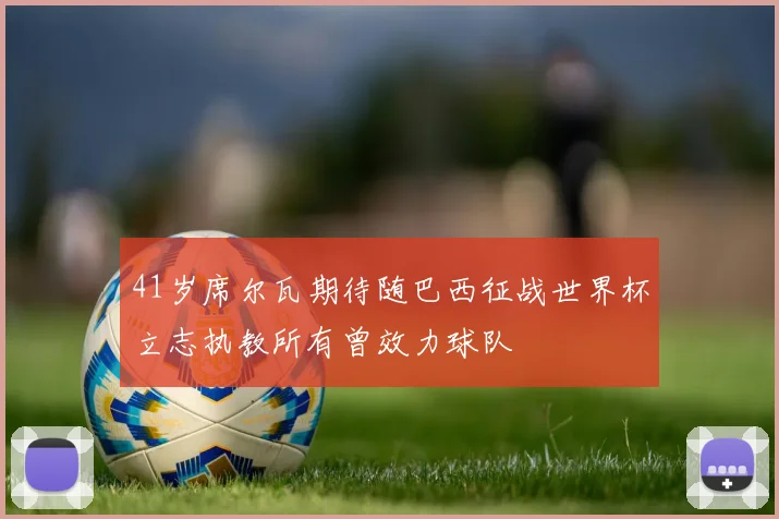 41岁席尔瓦期待随巴西征战世界杯立志执教所有曾效力球队