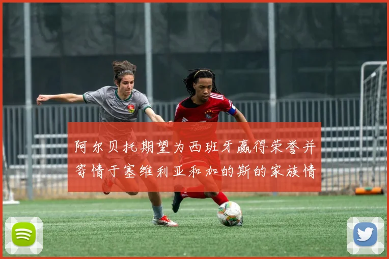 阿尔贝托期望为西班牙赢得荣誉并寄情于塞维利亚和加的斯的家族情怀