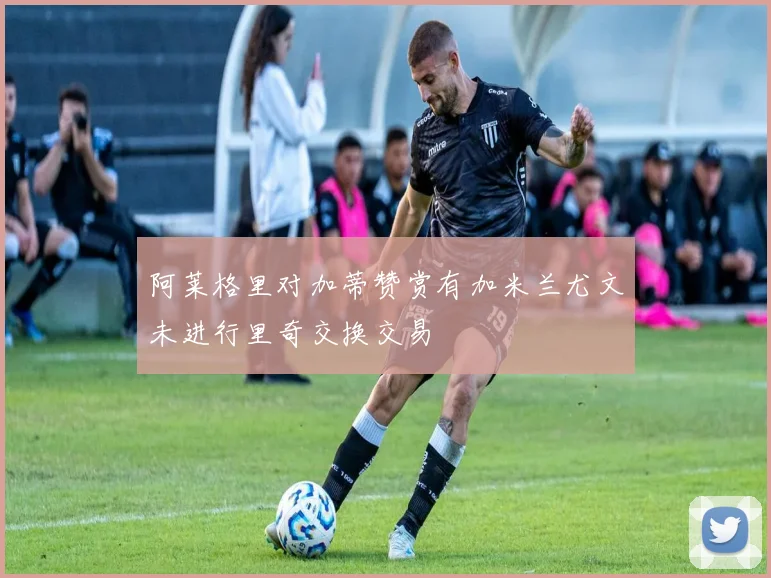 阿莱格里对加蒂赞赏有加米兰尤文未进行里奇交换交易