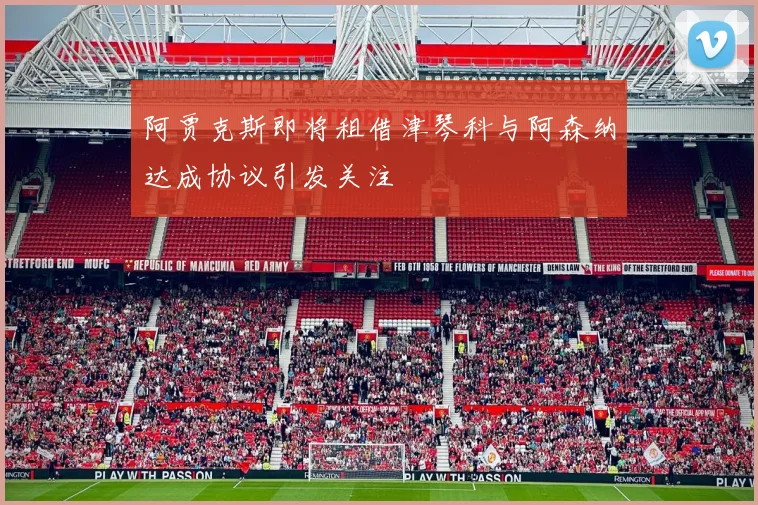阿贾克斯即将租借津琴科与阿森纳达成协议引发关注