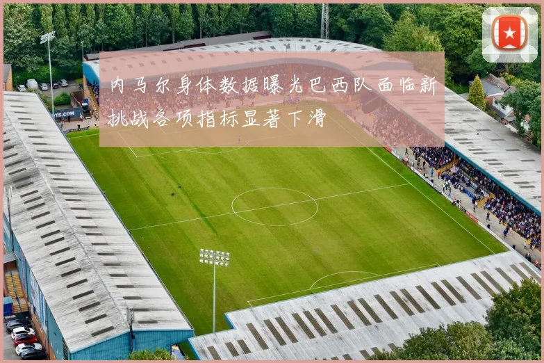 内马尔身体数据曝光巴西队面临新挑战各项指标显著下滑
