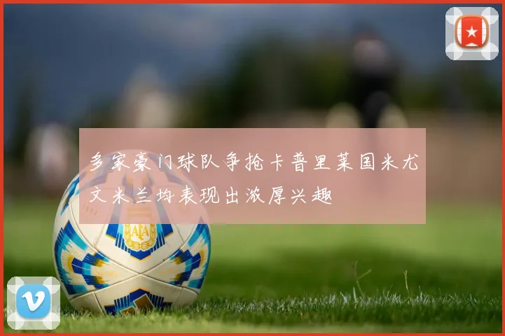 多家豪门球队争抢卡普里莱国米尤文米兰均表现出浓厚兴趣