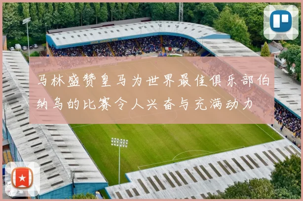 马林盛赞皇马为世界最佳俱乐部伯纳乌的比赛令人兴奋与充满动力