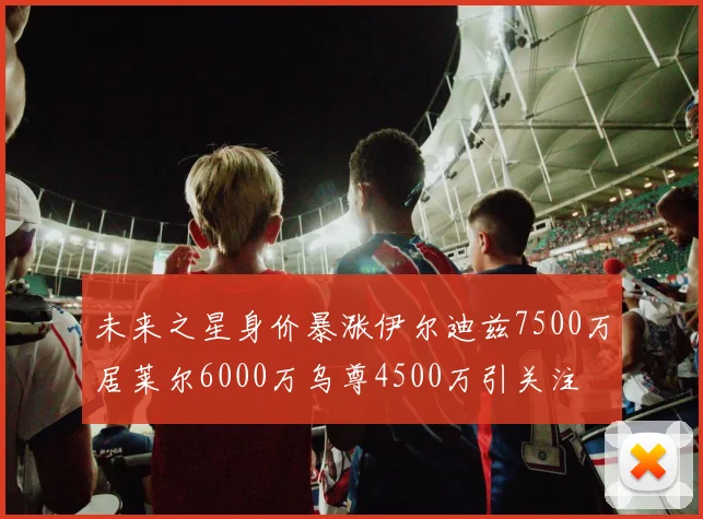 未来之星身价暴涨伊尔迪兹7500万居莱尔6000万乌尊4500万引关注