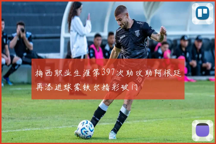 梅西职业生涯第397次助攻助阿根廷再添进球蒙铁尔精彩破门